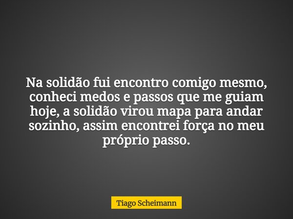Na solidão fui encontro comigo mesmo, conheci medos e passos que me guiam hoje, a solidão virou mapa para andar sozinho, assim encontrei força no meu próprio pa... Frase de Tiago Scheimann.