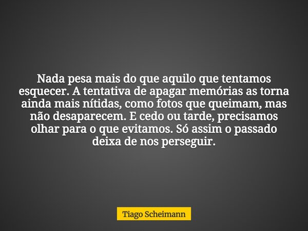 Nada pesa mais do que aquilo que tentamos esquecer. A tentativa de apagar memórias as torna ainda mais nítidas, como fotos que queimam, mas não desaparecem. E c... Frase de Tiago Scheimann.