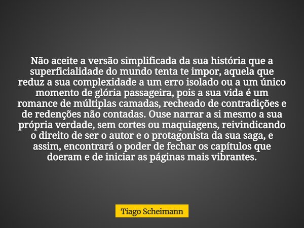 Não aceite a versão simplificada da sua história que a superficialidade do mundo tenta te impor, aquela que reduz a sua complexidade a um erro isolado ou a um ú... Frase de Tiago Scheimann.