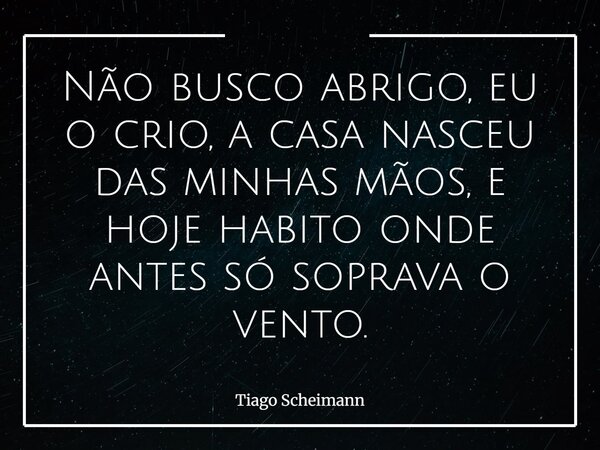 Não busco abrigo, eu o crio, a casa nasceu das minhas mãos, e hoje habito onde antes só soprava o vento.... Frase de Tiago Scheimann.