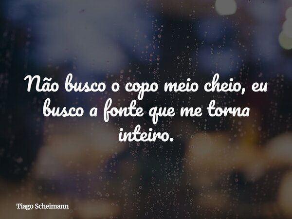 Não busco o copo meio cheio, eu busco a fonte que me torna inteiro.... Frase de Tiago Scheimann.