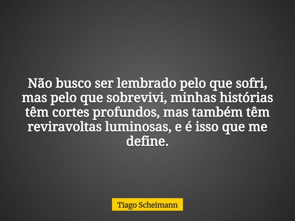 Não busco ser lembrado pelo que sofri, mas pelo que sobrevivi, minhas histórias têm cortes profundos, mas também têm reviravoltas luminosas, e é isso que me def... Frase de Tiago Scheimann.