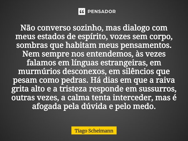Não converso sozinho, mas dialogo com meus estados de espírito, vozes sem corpo, sombras que habitam meus pensamentos. Nem sempre nos entendemos, às vezes fala... Frase de Tiago Scheimann.