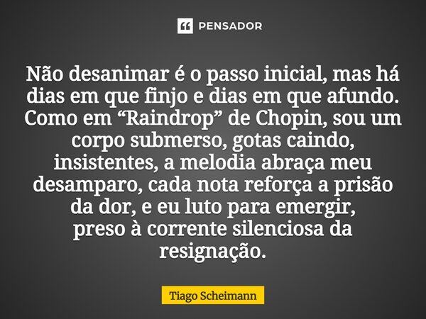 Não desanimar é o passo inicial, mas há dias em que finjo e dias em que afundo. Como em “Raindrop” de Chopin, sou um corpo submerso, gotas caindo, insistentes,... Frase de Tiago Scheimann.