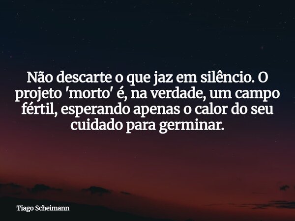 Não descarte o que jaz em silêncio. O projeto 'morto' é, na verdade, um campo fértil, esperando apenas o calor do seu cuidado para germinar.... Frase de Tiago Scheimann.
