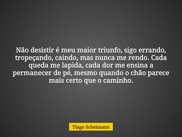 Não desistir é meu maior triunfo, sigo errando, tropeçando, caindo, mas nunca me rendo. Cada queda me lapida, cada dor me ensina a permanecer de pé, mesmo quand... Frase de Tiago Scheimann.