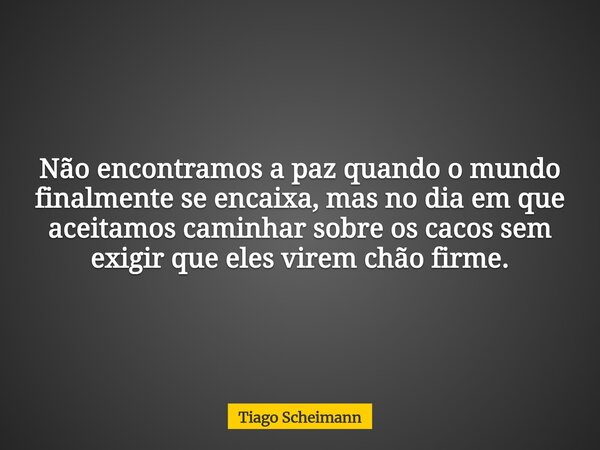 Não encontramos a paz quando o mundo finalmente se encaixa, mas no dia em que aceitamos caminhar sobre os cacos sem exigir que eles virem chão firme.... Frase de Tiago Scheimann.