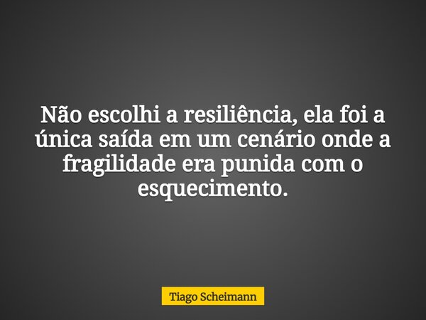 Não escolhi a resiliência, ela foi a única saída em um cenário onde a fragilidade era punida com o esquecimento.... Frase de Tiago Scheimann.