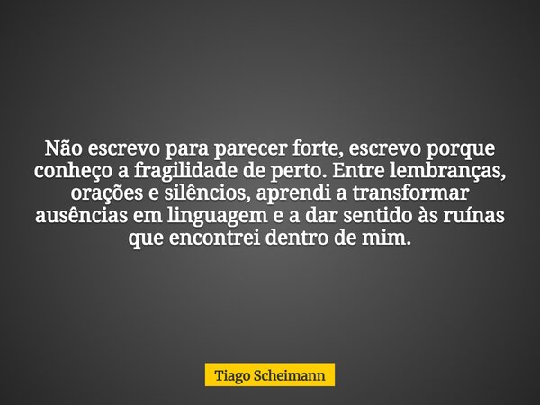 Não escrevo para parecer forte, escrevo porque conheço a fragilidade de perto. Entre lembranças, orações e silêncios, aprendi a transformar ausências em linguag... Frase de Tiago Scheimann.