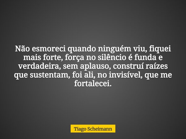 Não esmoreci quando ninguém viu, fiquei mais forte, força no silêncio é funda e verdadeira, sem aplauso, construí raízes que sustentam, foi ali, no invisível, q... Frase de Tiago Scheimann.