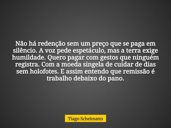 Não há redenção sem um preço que se paga em silêncio. A voz pede espetáculo, mas a terra exige humildade. Quero pagar com gestos que ninguém registra. Com a moe... Frase de Tiago Scheimann.