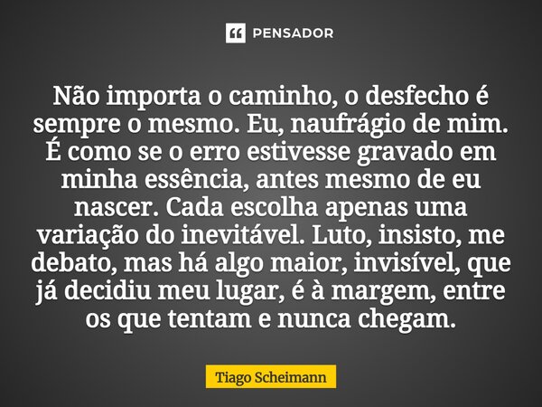 Não importa o caminho, o desfecho é sempre o mesmo. Eu, naufrágio de mim. É como se o erro estivesse gravado em minha essência, antes mesmo de eu nascer. Cada ... Frase de Tiago Scheimann.