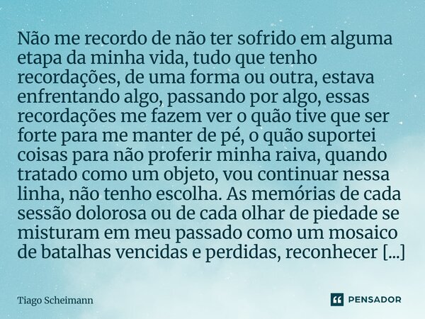 Não me recordo de não ter sofrido em alguma etapa da minha vida, tudo que tenho recordações, de uma forma ou outra, estava enfrentando algo, passando por algo,... Frase de Tiago Scheimann.