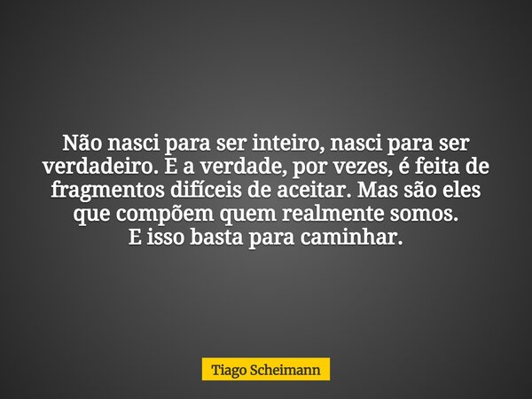 Não nasci para ser inteiro, nasci para ser verdadeiro. E a verdade, por vezes, é feita de fragmentos difíceis de aceitar. Mas são eles que compõem quem realment... Frase de Tiago Scheimann.