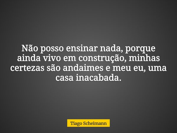 Não posso ensinar nada, porque ainda vivo em construção, minhas certezas são andaimes e meu eu, uma casa inacabada.... Frase de Tiago Scheimann.