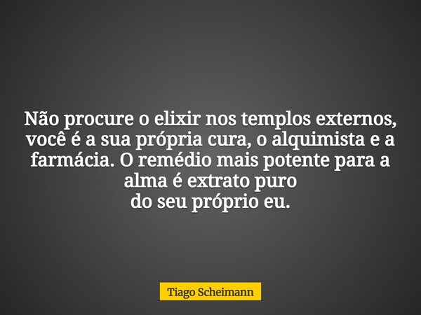 Não procure o elixir nos templos externos, você é a sua própria cura, o alquimista e a farmácia. O remédiomais potente para a alma é extrato puro do seu próprio... Frase de Tiago Scheimann.