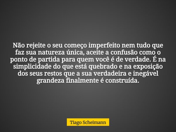 Não rejeite o seu começo imperfeito nem tudo que faz sua natureza única, aceite a confusão como o ponto de partida para quem você é de verdade. É na simplicidad... Frase de Tiago Scheimann.