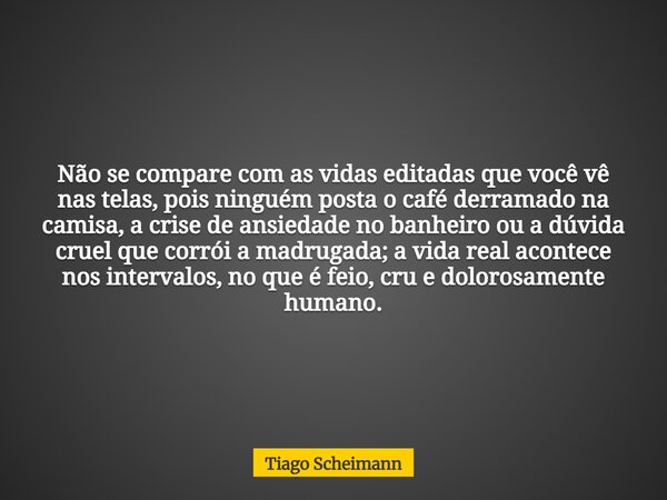 Não se compare com as vidas editadas que você vê nas telas, pois ninguém posta o café derramado na camisa, a crise de ansiedade no banheiro ou a dúvida cruel qu... Frase de Tiago Scheimann.