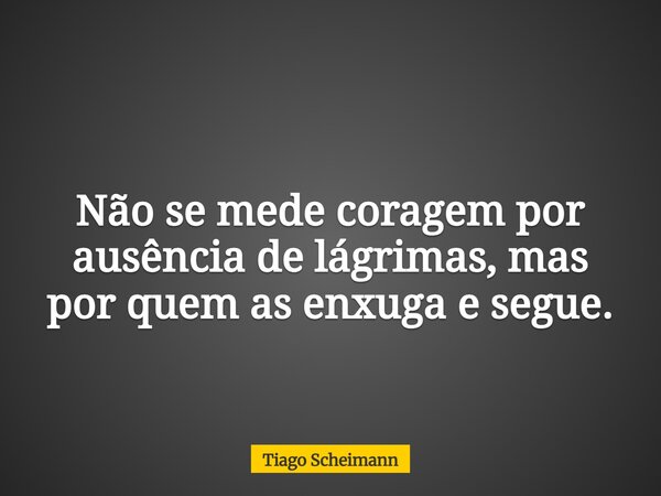 Não se mede coragem por ausência de lágrimas, mas por quem as enxuga e segue.... Frase de Tiago Scheimann.