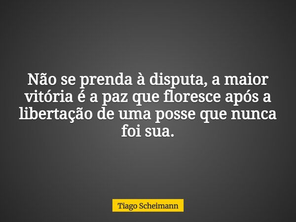 Não se prenda à disputa, a maior vitória é a paz que floresce após a libertação de uma posse que nunca foi sua.... Frase de Tiago Scheimann.