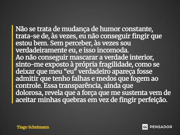 Não se trata de mudança de humor constante, trata-se de, às vezes, eu não conseguir fingir que estou bem. Sem perceber, às vezes sou verdadeiramente eu, e isso... Frase de Tiago Scheimann.