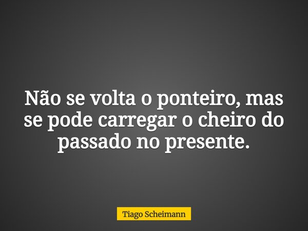 Não se volta o ponteiro, mas se pode carregar o cheiro do passado no presente.... Frase de Tiago Scheimann.