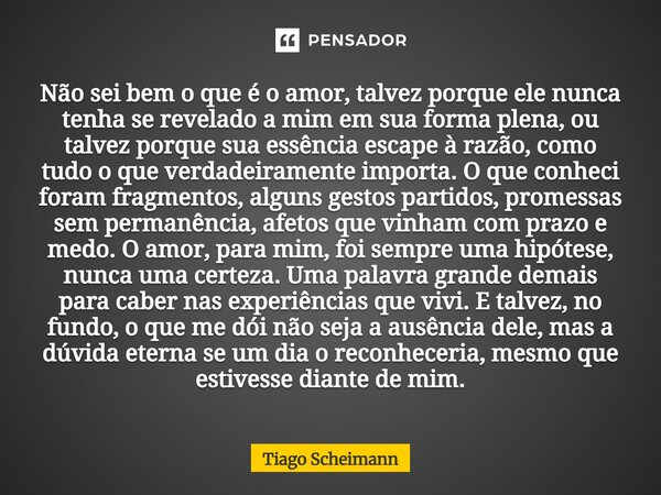 Não sei bem o que é o amor, talvez porque ele nunca tenha se revelado a mim em sua forma plena, ou talvez porque sua essência escape à razão, como tudo o que v... Frase de Tiago Scheimann.