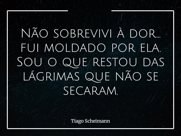 Não sobrevivi à dor… fui moldado por ela. Sou o que restou das lágrimas que não se secaram.... Frase de Tiago Scheimann.