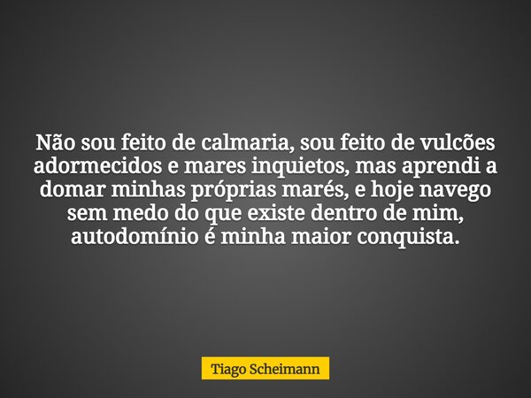 Não sou feito de calmaria, sou feito de vulcões adormecidos e mares inquietos, mas aprendi a domar minhas próprias marés, e hoje navego sem medo do que existe d... Frase de Tiago Scheimann.