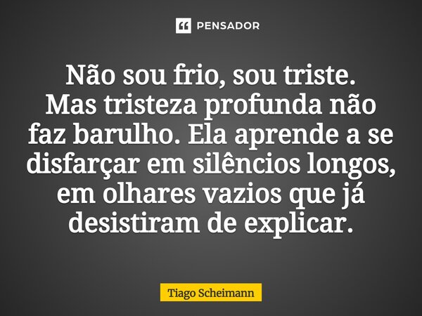 ⁠Não sou frio, sou triste. Mas tristeza profunda não faz barulho. Ela aprende a se disfarçar em silêncios longos, em olhares vazios que já desistiram de explica... Frase de Tiago Scheimann.