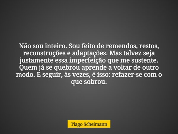 Não sou inteiro. Sou feito de remendos, restos, reconstruções e adaptações. Mas talvez seja justamente essa imperfeição que me sustente. Quem já se quebrou apre... Frase de Tiago Scheimann.