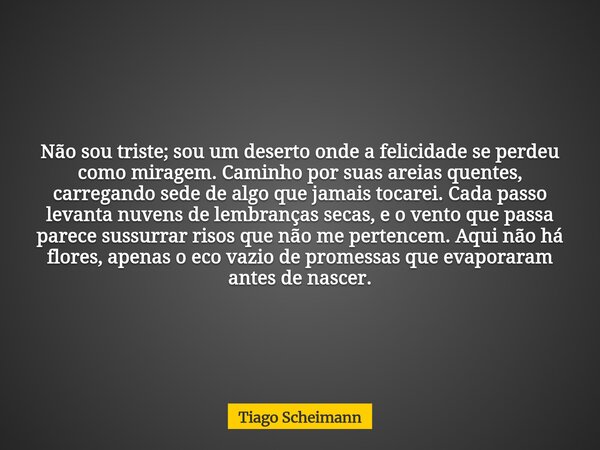 Não sou triste; sou um deserto onde a felicidade se perdeu como miragem. Caminho por suas areias quentes, carregando sede de algo que jamais tocarei. Cada passo... Frase de Tiago Scheimann.
