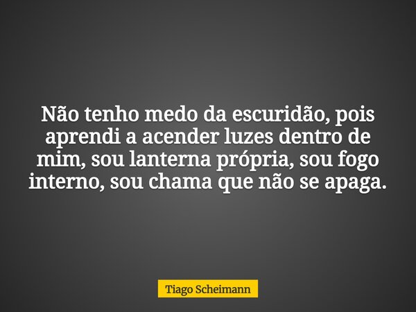 Não tenho medo da escuridão, pois aprendi a acender luzes dentro de mim, sou lanterna própria, sou fogo interno, sou chama que não se apaga.... Frase de Tiago Scheimann.
