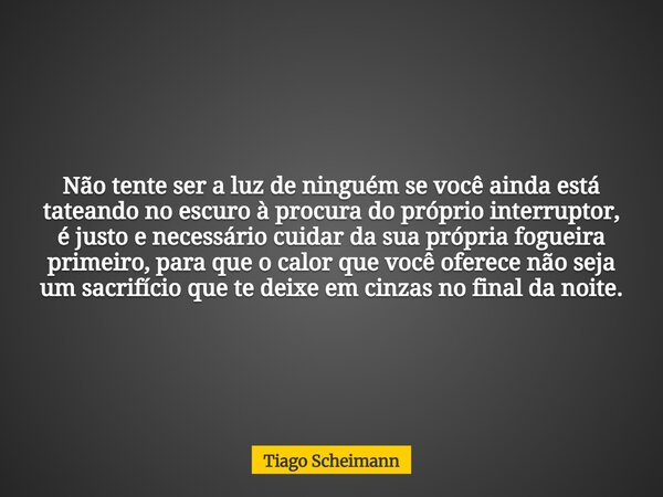 Não tente ser a luz de ninguém se você ainda está tateando no escuro à procura do próprio interruptor, é justo e necessário cuidar da sua própria fogueira prime... Frase de Tiago Scheimann.