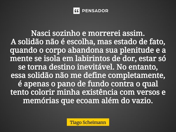 Nasci sozinho e morrerei assim. A solidão não é escolha, mas estado de fato, quando o corpo abandona sua plenitude e a mente se isola em labirintos de dor, est... Frase de Tiago Scheimann.