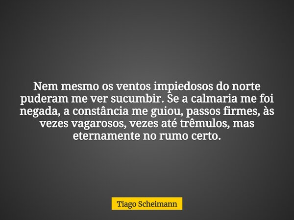Nem mesmo os ventos impiedosos do norte puderam me ver sucumbir. Se a calmaria me foi negada, a constância me guiou, passos firmes, às vezes vagarosos, vezes at... Frase de Tiago Scheimann.