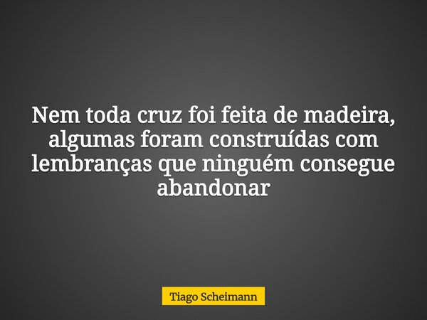 Nem toda cruz foi feita de madeira, algumas foram construídas com lembranças que ninguém consegue abandonar... Frase de Tiago Scheimann.