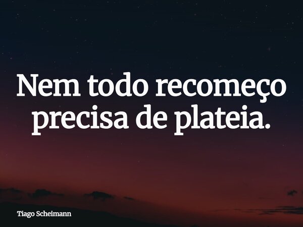 Nem todo recomeço precisa de plateia.... Frase de Tiago Scheimann.