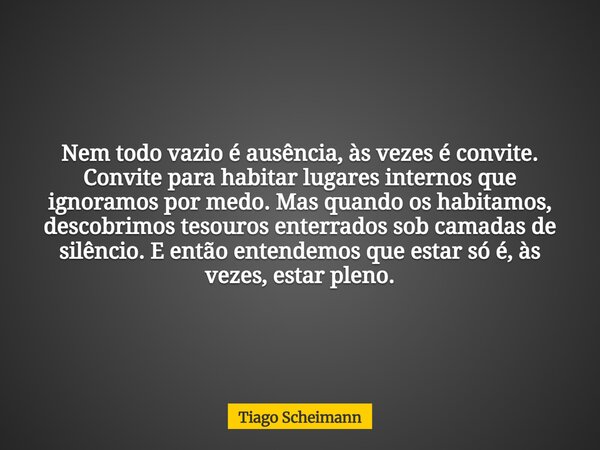 Nem todo vazio é ausência, às vezes é convite. Convite para habitar lugares internos que ignoramos por medo. Mas quando os habitamos, descobrimos tesouros enter... Frase de Tiago Scheimann.
