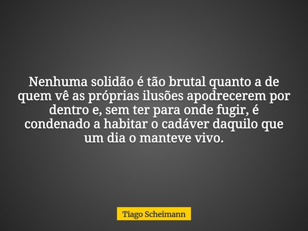 Nenhuma solidão é tão brutal quanto a de quem vê as próprias ilusões apodrecerem por dentro e, sem ter para onde fugir, é condenado a habitar o cadáver daquilo ... Frase de Tiago Scheimann.