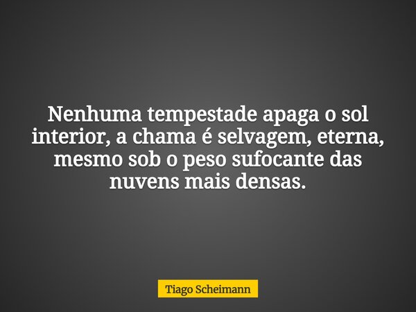 Nenhuma tempestade apaga o sol interior, a chama é selvagem, eterna, mesmo sob o peso sufocante das nuvens mais densas.... Frase de Tiago Scheimann.
