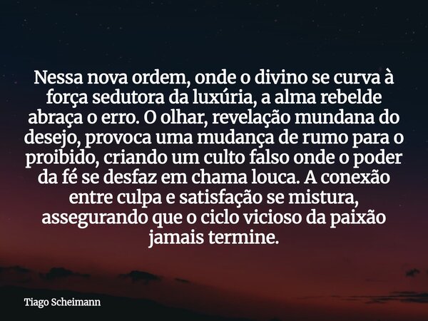 Nessa nova ordem, onde o divino se curva à força sedutora da luxúria, a alma rebelde abraça o erro. O olhar, revelação mundana do desejo, provoca uma mudança de... Frase de Tiago Scheimann.
