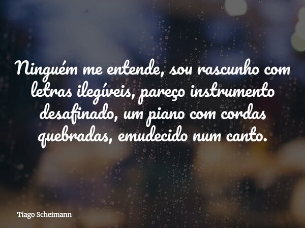 Ninguém me entende, sou rascunho com letras ilegíveis, pareço instrumento desafinado, um piano com cordas quebradas, emudecido num canto.... Frase de Tiago Scheimann.