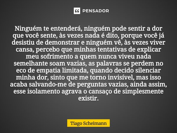 Ninguém te entenderá, ninguém pode sentir a dor que você sente, às vezes nada é dito, porque você já desistiu de demonstrar e ninguém vê, às vezes viver cansa, ... Frase de Tiago Scheimann.