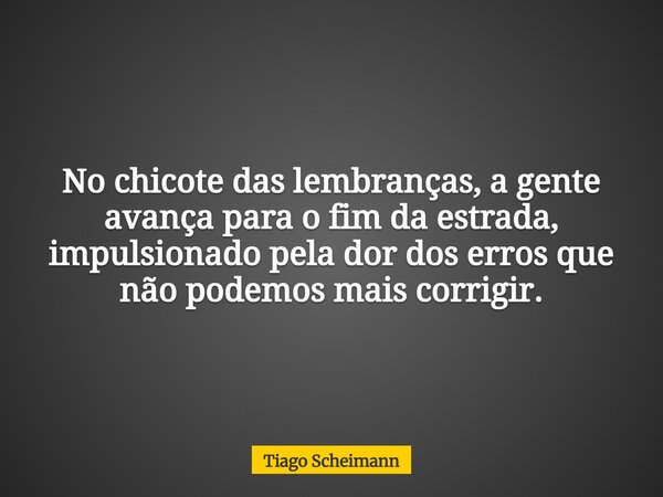 No chicote das lembranças, a gente avança para o fim da estrada, impulsionado pela dor dos erros que não podemos mais corrigir.... Frase de Tiago Scheimann.