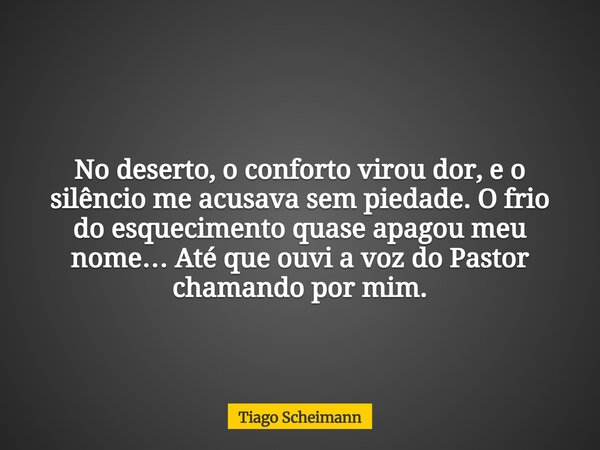 No deserto, o conforto virou dor, eo silêncio me acusava sem piedade. O frio do esquecimento quase apagou meu nome… Até que ouvi a voz do Pastor chamando por mi... Frase de Tiago Scheimann.