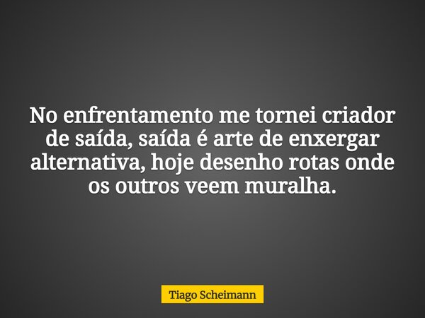 No enfrentamento me tornei criador de saída, saída é arte de enxergar alternativa, hoje desenho rotas onde os outros veem muralha.... Frase de Tiago Scheimann.