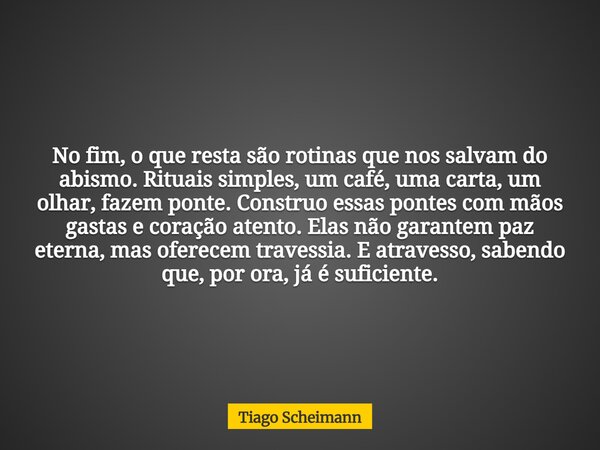 No fim, o que resta são rotinas que nos salvam do abismo. Rituais simples, um café, uma carta, um olhar, fazem ponte. Construo essas pontes com mãos gastas e co... Frase de Tiago Scheimann.