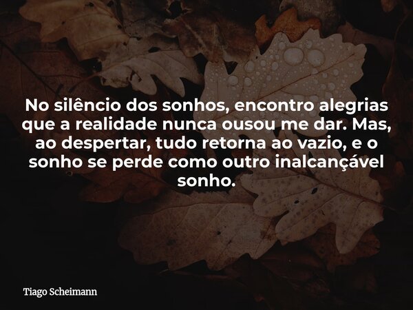 No silêncio dos sonhos, encontro alegrias que a realidade nunca ousou me dar. Mas, ao despertar, tudo retorna ao vazio, e o sonho se perde como outro inalcançáv... Frase de Tiago Scheimann.