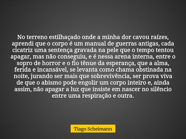 No terreno estilhaçado onde a minha dor cavou raízes, aprendi que o corpo é um manual de guerras antigas, cada cicatriz uma sentença gravada na pele que o tempo... Frase de Tiago Scheimann.